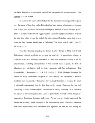 has been deemed to be acceptable methods of questioning in an interrogation. See

Lynumn, 372 U.S. at 534.

       In addition, this Court acknowledges that the Defendant‘s interrogation took place

over the course of three hours, after Defendant had been waiting at headquarters for more

than an hour, and moreover, that he only had slept for a couple of hours the night before.

There is evidence in the record suggesting that Defendant‘s physical condition affected

the interview when, toward the end of the interrogation, Defendant stated that he was

dizzy and Det. Cardone actually said to Defendant ―You don‘t look all right.‖ See Ex.

66, Tr. at 73:16.

       Yet, these findings regarding the threats to place Jazlyn in State custody and

Defendant‘s physical condition do not end the analysis.       In determining whether a

defendant‘s will was ultimately overborne, a court must assess the totality of all the

circumstances, including characteristics of the accused, such as youth, the lack of

education, low intelligence, and previous experience with law enforcement.            See

Schneckcloth v. Bustamonte, 412 U.S. 218, 226 (1973). While this Court finds that the

threats to place Defendant‘s daughter in State custody and Defendant‘s physical

condition, may not, in and of themselves, have induced Defendant to confess, this Court

is ultimately unconvinced that the State has met its burden of proving by clear and

convincing evidence that Defendant‘s confession was entirely voluntary. In its review of

the details of the interrogation, this Court is particularly troubled by the Detectives‘

increasingly threatening demeanor and words. As has been previously mentioned, the

Detectives repeatedly made reference to the incriminating nature of the text messages

and—more significantly—told Defendant that regardless of what he said during the




                                           176
 