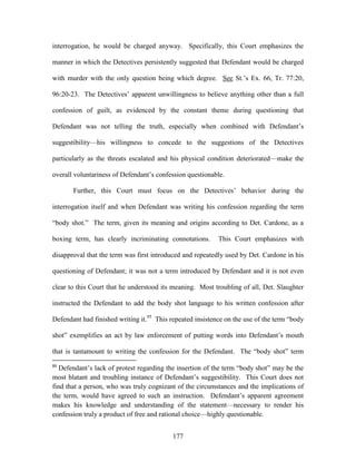 interrogation, he would be charged anyway. Specifically, this Court emphasizes the

manner in which the Detectives persistently suggested that Defendant would be charged

with murder with the only question being which degree. See St.‘s Ex. 66, Tr. 77:20,

96:20-23. The Detectives‘ apparent unwillingness to believe anything other than a full

confession of guilt, as evidenced by the constant theme during questioning that

Defendant was not telling the truth, especially when combined with Defendant‘s

suggestibility—his willingness to concede to the suggestions of the Detectives

particularly as the threats escalated and his physical condition deteriorated—make the

overall voluntariness of Defendant‘s confession questionable.

       Further, this Court must focus on the Detectives‘ behavior during the

interrogation itself and when Defendant was writing his confession regarding the term

―body shot.‖ The term, given its meaning and origins according to Det. Cardone, as a

boxing term, has clearly incriminating connotations.       This Court emphasizes with

disapproval that the term was first introduced and repeatedly used by Det. Cardone in his

questioning of Defendant; it was not a term introduced by Defendant and it is not even

clear to this Court that he understood its meaning. Most troubling of all, Det. Slaughter

instructed the Defendant to add the body shot language to his written confession after

Defendant had finished writing it.95 This repeated insistence on the use of the term ―body

shot‖ exemplifies an act by law enforcement of putting words into Defendant‘s mouth

that is tantamount to writing the confession for the Defendant. The ―body shot‖ term
95
   Defendant‘s lack of protest regarding the insertion of the term ―body shot‖ may be the
most blatant and troubling instance of Defendant‘s suggestibility. This Court does not
find that a person, who was truly cognizant of the circumstances and the implications of
the term, would have agreed to such an instruction. Defendant‘s apparent agreement
makes his knowledge and understanding of the statement—necessary to render his
confession truly a product of free and rational choice—highly questionable.


                                           177
 