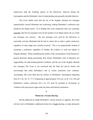 underscores both the troubling aspects of the Detectives‘ behavior during the

interrogation and the Defendant‘s lack of understanding and generally tractable behavior.

       This Court further notes that the use of the illegally obtained text messages

impermissibly coerced Defendant into confessing, making Defendant‘s confession also

tainted by the illegal search. In so finding, this Court emphasizes that even assuming,

arguendo, that the text messages were not the product of an illegal search, the use of the

text messages was coercive.       The text messages were used by the Detectives to

essentially convince Defendant that he had no choice but to make a guilty confession,

regardless of what might have actually occurred. This is an impermissible method of

extracting a confession, regardless of whether the evidence so used was legally or

illegally obtained. When considering the totality of the circumstances of the Detectives‘

general demeanor during questioning, their threats, Defendant‘s lack of education, his

suggestibility, his deteriorating physical condition, and the use of the illegally obtained

text messages, this Court is not convinced that the State has proven clearly and

convincingly that either Defendant‘s oral or written confession were voluntary.

Accordingly, this Court finds that the entirety of Defendant‘s interrogation beginning

from St.‘s Ex. 66, Tr. 77:17 (beginning at approximately 9:50 a.m. on St.‘s Ex. 68) and

Defendant‘s written confession (St.‘s Ex. 67) must be excluded as involuntary in

violation of his due process rights under the State and Federal Constitution.

                                             C

                              Motion for a Franks Hearing

       Having addressed at length Defendant‘s various motions to suppress, this Court

will now turn to Defendant‘s additional motion for a Franks hearing, as made during the




                                            178
 