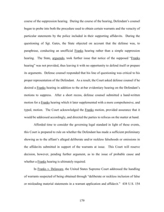 course of the suppression hearing. During the course of the hearing, Defendant‘s counsel

began to probe into both the procedure used to obtain certain warrants and the veracity of

particular statements by the police included in their supporting affidavits. During the

questioning of Sgt. Gates, the State objected on account that the defense was, to

paraphrase, conducting an unofficial Franks hearing rather than a simple suppression

hearing. The State, arguendo, took further issue that notice of the supposed ―Franks

hearing‖ was not provided, thus leaving it with no opportunity to defend itself or prepare

its arguments. Defense counsel responded that his line of questioning was critical to his

proper representation of the Defendant. As a result, the Court asked defense counsel if he

desired a Franks hearing in addition to the at-bar evidentiary hearing on the Defendant‘s

motions to suppress. After a short recess, defense counsel submitted a hand-written

motion for a Franks hearing which it later supplemented with a more comprehensive, and

typed, motion. The Court acknowledged the Franks motion, provided assurance that it

would be addressed accordingly, and directed the parties to refocus on the matter at hand.

       Afforded time to consider the governing legal standard in light of these events,

this Court is prepared to rule on whether the Defendant has made a sufficient preliminary

showing as to the affiant‘s alleged deliberate and/or reckless falsehoods or omissions in

the affidavits submitted in support of the warrants at issue. This Court will reserve

decision, however, pending further argument, as to the issue of probable cause and

whether a Franks hearing is ultimately required.

       In Franks v. Delaware, the United States Supreme Court addressed the handling

of warrants suspected of being obtained through ―deliberate or reckless inclusion of false

or misleading material statements in a warrant application and affidavit.‖ 438 U.S. 154




                                           179
 