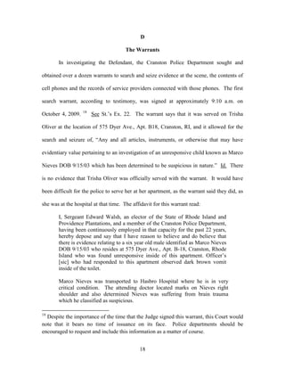 D

                                       The Warrants

       In investigating the Defendant, the Cranston Police Department sought and

obtained over a dozen warrants to search and seize evidence at the scene, the contents of

cell phones and the records of service providers connected with those phones. The first

search warrant, according to testimony, was signed at approximately 9:10 a.m. on
                   18
October 4, 2009.        See St.‘s Ex. 22. The warrant says that it was served on Trisha

Oliver at the location of 575 Dyer Ave., Apt. B18, Cranston, RI, and it allowed for the

search and seizure of, ―Any and all articles, instruments, or otherwise that may have

evidentiary value pertaining to an investigation of an unresponsive child known as Marco

Nieves DOB 9/15/03 which has been determined to be suspicious in nature.‖ Id. There

is no evidence that Trisha Oliver was officially served with the warrant. It would have

been difficult for the police to serve her at her apartment, as the warrant said they did, as

she was at the hospital at that time. The affidavit for this warrant read:

       I, Sergeant Edward Walsh, an elector of the State of Rhode Island and
       Providence Plantations, and a member of the Cranston Police Department,
       having been continuously employed in that capacity for the past 22 years,
       hereby depose and say that I have reason to believe and do believe that
       there is evidence relating to a six year old male identified as Marco Nieves
       DOB 9/15/03 who resides at 575 Dyer Ave., Apt. B-18, Cranston, Rhode
       Island who was found unresponsive inside of this apartment. Officer‘s
       [sic] who had responded to this apartment observed dark brown vomit
       inside of the toilet.

       Marco Nieves was transported to Hasbro Hospital where he is in very
       critical condition. The attending doctor located marks on Nieves right
       shoulder and also determined Nieves was suffering from brain trauma
       which he classified as suspicious.

18
  Despite the importance of the time that the Judge signed this warrant, this Court would
note that it bears no time of issuance on its face. Police departments should be
encouraged to request and include this information as a matter of course.


                                             18
 