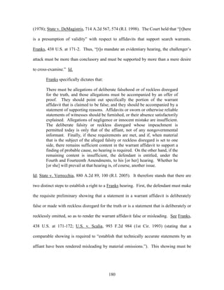 (1978); State v. DeMagistris, 714 A.2d 567, 574 (R.I. 1998). The Court held that ―[t]here

is a presumption of validity‖ with respect to affidavits that support search warrants.

Franks, 438 U.S. at 171-2. Thus, ―[t]o mandate an evidentiary hearing, the challenger‘s

attack must be more than conclusory and must be supported by more than a mere desire

to cross-examine.‖ Id.

       Franks specifically dictates that:

       There must be allegations of deliberate falsehood or of reckless disregard
       for the truth, and those allegations must be accompanied by an offer of
       proof. They should point out specifically the portion of the warrant
       affidavit that is claimed to be false; and they should be accompanied by a
       statement of supporting reasons. Affidavits or sworn or otherwise reliable
       statements of witnesses should be furnished, or their absence satisfactorily
       explained. Allegations of negligence or innocent mistake are insufficient.
       The deliberate falsity or reckless disregard whose impeachment is
       permitted today is only that of the affiant, not of any nongovernmental
       informant. Finally, if these requirements are met, and if, when material
       that is the subject of the alleged falsity or reckless disregard is set to one
       side, there remains sufficient content in the warrant affidavit to support a
       finding of probable cause, no hearing is required. On the other hand, if the
       remaining content is insufficient, the defendant is entitled, under the
       Fourth and Fourteenth Amendments, to his [or her] hearing. Whether he
       [or she] will prevail at that hearing is, of course, another issue.

Id; State v. Verrecchia, 880 A.2d 89, 100 (R.I. 2005). It therefore stands that there are

two distinct steps to establish a right to a Franks hearing. First, the defendant must make

the requisite preliminary showing that a statement in a warrant affidavit is deliberately

false or made with reckless disregard for the truth or is a statement that is deliberately or

recklessly omitted, so as to render the warrant affidavit false or misleading. See Franks,

438 U.S. at 171-172; U.S. v. Scalia, 993 F.2d 984 (1st Cir. 1993) (stating that a

comparable showing is required to ―establish that technically accurate statements by an

affiant have been rendered misleading by material omissions.‖). This showing must be




                                            180
 
