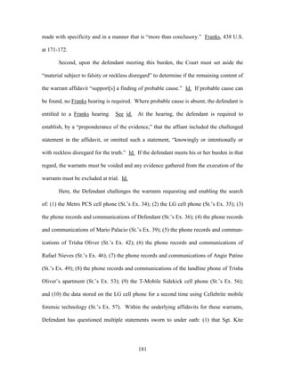 made with specificity and in a manner that is ―more than conclusory.‖ Franks, 438 U.S.

at 171-172.

       Second, upon the defendant meeting this burden, the Court must set aside the

―material subject to falsity or reckless disregard‖ to determine if the remaining content of

the warrant affidavit ―support[s] a finding of probable cause.‖ Id. If probable cause can

be found, no Franks hearing is required. Where probable cause is absent, the defendant is

entitled to a Franks hearing.    See id.   At the hearing, the defendant is required to

establish, by a ―preponderance of the evidence,‖ that the affiant included the challenged

statement in the affidavit, or omitted such a statement, ―knowingly or intentionally or

with reckless disregard for the truth.‖ Id. If the defendant meets his or her burden in that

regard, the warrants must be voided and any evidence gathered from the execution of the

warrants must be excluded at trial. Id.

       Here, the Defendant challenges the warrants requesting and enabling the search

of: (1) the Metro PCS cell phone (St.‘s Ex. 34); (2) the LG cell phone (St.‘s Ex. 35); (3)

the phone records and communications of Defendant (St.‘s Ex. 36); (4) the phone records

and communications of Mario Palacio (St.‘s Ex. 39); (5) the phone records and commun-

ications of Trisha Oliver (St.‘s Ex. 42); (6) the phone records and communications of

Rafael Nieves (St.‘s Ex. 46); (7) the phone records and communications of Angie Patino

(St.‘s Ex. 49); (8) the phone records and communications of the landline phone of Trisha

Oliver‘s apartment (St.‘s Ex. 53); (9) the T-Mobile Sidekick cell phone (St.‘s Ex. 56);

and (10) the data stored on the LG cell phone for a second time using Cellebrite mobile

forensic technology (St.‘s Ex. 57). Within the underlying affidavits for these warrants,

Defendant has questioned multiple statements sworn to under oath: (1) that Sgt. Kite




                                            181
 