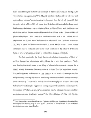 heard an audible signal that induced his search of the LG cell phone; (2) that Sgt. Kite

viewed a text message reading ―Wat if I got 2 take him 2 da hospital wat will I say and

dos marks on his neck‖ upon attempting to disconnect from the LG cell phone; (3) that

the police seized a Metro PCS cell phone from Defendant at Cranston Police Department

headquarters; (4) that the type of injuries suffered by Marco Nieves were consistent with

child abuse and not the type sustained from a single accidental strike; (5) that the LG cell

phone belonging to Trisha Oliver was voluntarily turned over to the Cranston Police

Department; and (6) that Rafael Nieves received a voicemail from Defendant on January

25, 2009 in which the Defendant threatened to punch Marco Nieves. These recited

statements provide sufficient detail as to which assertions in the affidavits Defendant

believes to be have been made falsely or with reckless disregard of the truth.

       The first question for the Court, therefore, is whether the assertions of falsity or

reckless disregard are substantiated with evidence that is more than conclusory. While

this showing is typically made by the filing of affidavits in support of a request for a

Franks hearing, in this case Defendant relies on evidence from the suppression hearing.

It is perfectly proper for him to do so. See Franks, 438 U.S. at 171-172 (recognizing that

the preliminary showing may also be made using ―sworn or otherwise reliable testimony

from witnesses‖). This Court is further satisfied that the physical evidence introduced

before this Court during the suppression hearing and properly verified in testimony meets

the standard of ―otherwise reliable‖ evidence that may be introduced in support of the

preliminary showing for a Franks hearing.96 See U.S. v. Chesher, 678 F.2d 1353 (9th Cir.


96
  Both parties have agreed to allow this Court to consider that the evidence introduced at
the suppression hearing may be used by the Defendant to establish that he can make the
preliminary showing under Franks.


                                            182
 