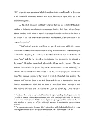 1982) (where the court considered all of the evidence in the record in order to determine

if the substantial preliminary showing was made, including a report made by a law

enforcement agency).

       At the outset, this Court will briefly note that the State has contested Defendant‘s

standing to challenge several of the warrants under Franks. This Court will not further

address standing at this point, as it previously reserved decision on the standing issue, at

the request of the State and with the consent of the Defendant, at the conclusion of the

suppression hearing.97

       This Court will proceed to address the specific statements within the warrant

affidavits which Defendant has challenged as being false or made with reckless disregard

for the truth. Regarding the assertions in the affidavits that Sgt. Kite heard the LG cell

phone ―ring‖ and that he viewed an incriminating text message in his attempt to

disconnect,98 Defendant has offered substantial evidence to the contrary.         The data

obtained from the LG cell phone using the Cellebrite mobile forensic technology, as

admitted into evidence before the Court (St.‘s Ex. 32), does not display the ―insufficient

funds‖ text message essential to the version of events to which Sgt. Kite testified. The

message itself was not found on the cell phone, and the log of text messages sent and

received on the LG cell phone does not show an ―insufficient funds‖ message to have

been received until days later. In addition, this Court has rejected Sgt. Kite‘s version of

97
   The Court does note, however, that based on its logic regarding standing earlier in this
Decision, it appears that the Defendant may well have standing to challenge the warrants
at issue here. Furthermore, the State has not previously suggested that Defendant did not
have standing to contest any of the challenged warrants for purposes of his suppression
motions.
98
   The statement regarding Sergeant Kite‘s interactions with the LG cell phone is in every
challenged warrant with the exception of the June 8, 2012 warrant. (St.‘s Ex. 57)


                                            183
 