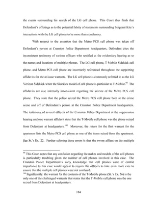 the events surrounding his search of the LG cell phone. This Court thus finds that

Defendant‘s offerings as to the potential falsity of statements surrounding Sergeant Kite‘s

interactions with the LG cell phone to be more than conclusory.

       With respect to the assertion that the Metro PCS cell phone was taken off

Defendant‘s person at Cranston Police Department headquarters, Defendant cites the

inconsistent testimony of various officers who testified at the evidentiary hearing as to

the names and locations of multiple phones. The LG cell phone, T-Mobile Sidekick cell

phone, and Metro PCS cell phone are incorrectly referenced throughout the supporting

affidavits for the at-issue warrants. The LG cell phone is commonly referred to as the LG

Verizon Sidekick when the Sidekick model of cell phone is particular to T-Mobile.99 The

affidavits are also internally inconsistent regarding the seizure of the Metro PCS cell

phone. They state that the police seized the Metro PCS cell phone both at the crime

scene and off of Defendant‘s person at the Cranston Police Department headquarters.

The testimony of several officers of the Cranston Police Department at the suppression

hearing and one warrant affidavit state that the T-Mobile cell phone was the phone seized

from Defendant at headquarters.100 Moreover, the return for the first warrant for the

apartment lists the Metro PCS cell phone as one of the items seized from the apartment.

See St.‘s Ex. 22. Further coloring these errors is that the sworn affiant on the multiple


99
    This Court notes that any confusion regarding the makes and models of the cell phones
is particularly troubling given the number of cell phones involved in this case. The
Cranston Police Department‘s early knowledge that cell phones were of central
importance to this case would appear to require the officers to take even more care to
ensure that the multiple cell phones were not confused.
100
    Significantly, the warrant for the contents of the T-Mobile phone (St.‘s Ex. 56) is the
only one of the challenged warrants that states that the T-Mobile cell phone was the one
seized from Defendant at headquarters.


                                           184
 