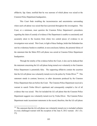 affidavits, Sgt. Gates, testified that he was unaware of which phone was seized at the

Cranston Police Department headquarters.

       This Court finds troubling the inconsistencies and uncertainties surrounding

where each cell phone was seized that have persisted throughout this investigation. This

Court, at a minimum, must question the Cranston Police Department‘s procedures

regarding the chain of custody of evidence if the Department is unable to consistently and

accurately attest to the location from where two central pieces of evidence to an

investigation were seized. This Court, in light of these findings, holds that Defendant has

met his evidentiary burden to establish, in non-conclusory fashion, the potential falsity of

the statement that the Metro PCS cell phone was seized at Cranston Police Department

headquarters.

       Through the totality of the evidence before the Court, it also can be deduced that

the statement concerning the LG cell phone being turned over voluntarily to the Cranston

Police Department is potentially false. The supporting affidavits contain the assertion

that the LG cell phone was voluntarily turned over to the police by Trisha Oliver.101 This

statement stands in contrast, however, to other documents produced by the Cranston

Police Department that are before the Court. The Cranston Police Department received a

warrant to search Trisha Oliver‘s apartment and consequently compiled a list of all

evidence that was seized. This list included the LG cell phone that the Cranston Police

Department suggests was voluntarily turned over by Trisha Oliver. The Cranston Police

Department made inconsistent statements in the record, therefore, that the LG cell phone


101
   The statement that the LG cell phone was voluntarily turned over is included verbatim
in every challenged warrant with the exception of the June 8, 2012 warrant. (St.‘s Ex.
57)


                                            185
 