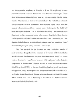 was both voluntarily turned over to the police by Trisha Oliver and seized by them

pursuant to a warrant. Moreover, the manner in which the events surrounding the LG cell

phone were presented to Judge Clifton is, at the very least, questionable. The fact that the

Cranston Police Department stated in the warrant affidavit that Trisha Oliver voluntarily

turned over the LG cell phone and explicitly failed to mention that the LG cell phone was

searched before that time, without a warrant, creates the impression that the LG cell

phone was legally searched. This is undoubtedly misleading. The Cranston Police

Department, in effect, represented that the police obtained the critical evidence from the

LG cell phone lawfully when, at best, that fact was not clear. In following, the Court

finds that the Defendant has supplied sufficient evidence to call into question the truth of

the statement regarding the turning over of the LG cell phone.

        This Court also finds that the Defendant has made a preliminary showing of

falsity or reckless disregard as to the statement in the warrant affidavits that Rafael

Nieves received a voicemail on his cell phone from Defendant on January 25, 2009 in

which he threatened to punch Marco. In support of his preliminary burden, Defendant

has presented an affidavit of the Defendant in which he swears that he never contacted

Rafael Nieves from 699-7580 on that date. In addition, the phone records in evidence at

the suppression hearing show no phone calls from phone numbers 699-7580 or 486-5573,

see St.‘s Ex. 48, and the testimony from the suppression hearing from Rafael Nieves and

Officer Machado casts doubt on the veracity of this statement and the Cranston Police

Department‘s belief in the reliability of it.




                                                186
 