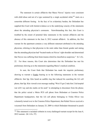 The statement in certain affidavits that Marco Nieves‘ injuries were consistent

with child abuse and not of a type sustained by a single accidental strike102 starts on a

somewhat different footing. In the face of its evidentiary burden, the Defendant has

supplied this Court with limited evidence as to the underlying veracity of the statements

about the attending physician‘s comments.        Notwithstanding this fact, this Court is

troubled by the extent of potential false statements in the warrant affidavits and the

absence of this statement in the June 8, 2012 warrant affidavit. In addition, the first

warrant for the apartment contains a very different statement attributed to the attending

physician, referring to that physician in the male rather than female gender and stating

that the attending physician had ―located marks on Nieves‘ right shoulder and determined

that Nieves was suffering from brain trauma which he classified as suspicious.‖ St.‘s Ex.

22.   For these reasons, this Court also determines that the Defendant has met his

preliminary showing as to the statements regarding Marco‘s medical condition.

       In sum, the Court finds that Defendant has made the requisite preliminary

showing to warrant a Franks hearing as to the following statements in the warrant

affidavits: that Sgt. Kite heard an audible ring that induced his searching the LG cell

phone; that Sgt. Kite viewed a text message reading ―Wat if I got 2 take him 2 da hospital

wat will I say and dos marks on his neck‖ in attempting to disconnect from the phone;

that the police seized a Metro PCS cell phone from Defendant at Cranston Police

Department headquarters; that the LG cell phone belonging to Trisha Oliver was

voluntarily turned over to the Cranston Police Department; that Rafael Nieves received a

voicemail from Defendant on January 25, 2009 in which Defendant threatened to punch

102
  This statement is included verbatim in every challenged warrant except for the June 8,
2012 warrant. (St.‘s Ex. 57)


                                           187
 