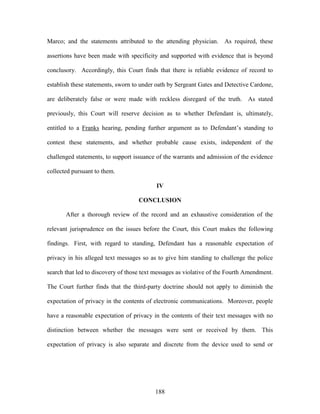 Marco; and the statements attributed to the attending physician. As required, these

assertions have been made with specificity and supported with evidence that is beyond

conclusory. Accordingly, this Court finds that there is reliable evidence of record to

establish these statements, sworn to under oath by Sergeant Gates and Detective Cardone,

are deliberately false or were made with reckless disregard of the truth. As stated

previously, this Court will reserve decision as to whether Defendant is, ultimately,

entitled to a Franks hearing, pending further argument as to Defendant‘s standing to

contest these statements, and whether probable cause exists, independent of the

challenged statements, to support issuance of the warrants and admission of the evidence

collected pursuant to them.

                                           IV

                                    CONCLUSION

       After a thorough review of the record and an exhaustive consideration of the

relevant jurisprudence on the issues before the Court, this Court makes the following

findings. First, with regard to standing, Defendant has a reasonable expectation of

privacy in his alleged text messages so as to give him standing to challenge the police

search that led to discovery of those text messages as violative of the Fourth Amendment.

The Court further finds that the third-party doctrine should not apply to diminish the

expectation of privacy in the contents of electronic communications. Moreover, people

have a reasonable expectation of privacy in the contents of their text messages with no

distinction between whether the messages were sent or received by them. This

expectation of privacy is also separate and discrete from the device used to send or




                                          188
 