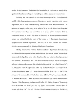 receive the text messages. Defendant also has standing to challenge the search of the

apartment where he was a frequent overnight guest and the seizures of evidence there.

       Secondly, Sgt. Kite‘s actions to view the text messages on the LG cell phone did

not fall within the exigent circumstances, plain view, or consent exceptions to the warrant

requirement, and as such, were objectively unreasonable under the circumstances.          In

addition, the searches and seizures of the police of all of the cell phones in evidence and

their contents were illegal as warrantless or in excess of the warrants obtained.

Furthermore, search of the LG cell phone by the police to photograph its text message

content was not justified by the scope of the warrant or by the exigent circumstances

exception to the warrant requirement.       As such, all of these searches and seizures,

therefore, were unreasonable in violation of the Fourth Amendment.

       Thirdly, almost all the evidence the Cranston Police Department obtained during

the course of its investigation into the death of Marco Nieves was ―tainted‖ by the illegal

search made by Sgt. Kite or the other illegal searches and seizures of cell phones and

their contents. Accordingly, this Court holds that this bountiful harvest of illegally

collected evidence and poisonous fruit is inadmissible at trial: (1) the LG cell phone (St.‘s

Ex. 15); (2) the Metro PCS phone (St.‘s Ex. 16); (3) the iPhone (St.‘s Ex. 17); (4) the T-

Mobile cell phone (St.‘s Ex. 18); (5) the apartment landline phone (St.‘s Ex. 19); (6) the

pictures of the contents of the LG cell phone taken at Trisha Oliver‘s apartment (St.‘s Ex.

14, Pictures 0037-0050); (7) the pictures of the contents of the LG cell phone taken at

Cranston Police Department headquarters (St.‘s Ex. 28); (8) the pictures of the contents

of the Metro PCS cell phone (St.‘s Ex. 31); (9) the pictures of the contents of the T-

Mobile cell phone (St.‘s Ex. 30); (10) the Cellebrite extraction report for the LG cell




                                            189
 