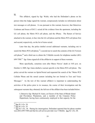 Id.
       This affidavit, signed by Sgt. Walsh, who had the Defendant‘s phone on his

person when the Judge signed the warrant, conspicuously includes no information about

text messages or cell phones. It was pursuant to this warrant, however, that Detectives

Cushman and Souza of B.C.I. seized all the evidence from the apartment, including the

LG cell phone, the Metro PCS cell phone, and the iPhone. The Return of Service

attached to the warrant, in fact, lists the LG cell phone and the Metro PCS cell phone first

and second, respectively, on the list of items seized.

       Later that day, the police drafted several additional warrants, including one to

search the Metro PCS cell phone,19 a second one to search the contents of the LG Verizon

cell phone,20 and a third one to obtain the T-Mobile records for telephone number (401)

699-7580.21 Sgt. Gates signed all of the affidavits in support of these warrants.

       More specifically, sometime soon after Marco Nieves‘ death at 5:05 p.m. on

October 4, 2009, Sgt. Gates drafted a warrant specific to the Metro PCS cell phone. The

police served the warrant on Sprint/Nextel and requested the search of the ―Metro PCS

Cellular Phone and the stored content including but not limited to Text and Voice

Messages.‖    As the text of this warrant affidavit is important to understanding the

activities of the police prior to its issuance, the course of their investigation and the

subsequent warrants they obtained, the full text of the affidavit has been included below:

       I, Detective Sgt. Michael H. Gates, an Elector of the State of Rhode Island
       and Providence Plantations, and a member of the Cranston Police
       Department, having been continuously employed in that capacity for the

19
   See St.‘s Ex. 34.
20
   See St.‘s Ex. 35.
21
   See St.‘s Ex. 36. During his interrogation, Defendant reported that his phone number
was (401) 699-7580 and that his cell service provider was T-Mobile. See St.‘s Ex. 68.


                                             19
 