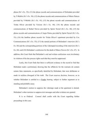 phone (St.‘s Ex. 32); (11) the phone records and communications of Defendant provided

by T-Mobile (St.‘s Ex. 38); (12) the phone records and communications of Mario Palacio

provided by T-Mobile (St.‘s Ex. 41); (13) the phone records and communications of

Trisha Oliver provided by Verizon (St.‘s Ex. 44); (14) the phone records and

communications of Rafael Nieves provided by Sprint Nextel (St.‘s Ex. 48); (15) the

phone records and communications of Angie Patino provided by Sprint Nextel (St.‘s Ex.

51); (16) the landline phone records for Trisha Oliver‘s apartment provided by Cox

Communications (St.‘s Ex. 55); (17) the named portions of Defendant‘s interview (St.‘s

Ex. 66) and the corresponding portions of the videotaped recording of the interview (St.‘s

Ex. 68); and (18) Defendant‘s confession for the death of Marco Nieves (St.‘s Ex. 67). In

addition, this Court finds that Defendant‘s oral and written confessions were involuntary

in violation of his due process rights such that they must be suppressed.

       Lastly, this Court finds that there is sufficient evidence in the record to find that

Defendant made a preliminary showing that the affidavits for the warrants do contain

certain false statements, as specifically identified by Defendant, that were deliberate or

made in reckless disregard of the truth. The Court reserves decision, however, as to

whether Defendant is entitled to a Franks hearing, subject to further argument as to

standing and probable cause.

       Defendant‘s motion to suppress the videotape made at the apartment is denied.

Defendant‘s other motions to suppress text messages and other evidence are granted.

       It is so Ordered.       Counsel shall confer with the Court regarding further

proceedings in this case.




                                           190
 