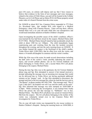 past (18) years, on solemn oath depose and say that I have reason to
believe that evidence in the form of text messages and voice messages,
related to the crime of Child Abuse, can and will be located in the Cellular
Phone(s), an LG Cell Phone and an Metro PCS Cell Phone properly seized
under order of a Search Warrant from the crime scene.

On 10/04/09 at about 0612 hrs, Cranston Police responded to 575 Dyer
Av, Riverbend Apts., Apt. number B18, with regard to a Medical
Emergency; along with Cranston Rescue. Upon arriving there, officers
learned there was a six year old male child who was unresponsive and
would need immediate attention at Hasbro Children‘s hospital.

Upon investigating the possible causes of the child‘s condition, officer‘s
[sic] learned the boy had been struck by the suspect, Michael Patino (dob
01/27/1982). Michael Patino himself stated he had accidentally struck the
child at about 1500 hrs (or 3:00pm). The child immediately began
experiencing pain and vomiting from the time the incident occurred,
throughout the evening, and into the early morning hours on 10/04/09. It
was further learned the suspect is the boyfriend of the child‘s mother,
Trisha Oliver (dob 12/08/1982), that he often lives with the victim, and
shares a 14 month old daughter in common with the victim‘s mother.

While Sgt. Kite was at the scene, he made several observations including
the dark color of the victim‘s vomit, possibly indicating the extent of
injury, and several cellular phones, one an LG Verizon Sidekick cell
phone belonging to Trisha Oliver, and a second Metro PCS cell phone
belonging to the suspect, Michael Patino.

During the time Sgt. Kite was in the apartment, the LG Verizon Sidekick
phone rang and Sgt. Kite attempted to answer it but instead received a
prompt indicating the message was an incoming text message that would
not be delivered due to Trisha Oliver not having purchased additional
minutes on her ―prepay‖ card. As Sgt. Kite attempted to disconnect, the
prompt took him to the text message box where he read the last text sent to
―Da Master‖ at phone number 401-699-7580. That message read, ―Wat if
I got 2 take him 2 da hospital wat will I say and dos marks on his neck.‖
Sgt. Kite informed that message was time stamped on 10/03/2009 at
6:10pm. While continuing the investigation, it was learned from Trisha
Oliver the person she sent that message to, ―DaMaster‖ was in fact,
Michael Patino. The Metro PCS cell phone was seized at Cranston Police
HQ from the suspect. The LG cell phone belonging to the mother of the
victim was voluntarily turned over to the Cranston Police BCI
investigators by Trisha Oliver.

The six year old male victim was transported by city rescue workers to
Hasbro Children‘s Hospital. During the morning hours on 10/04/2009, it



                                    20
 