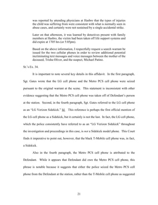 was reported by attending physicians at Hasbro that the types of injuries
       the child was suffering from were consistent with what is normally seen in
       abuse cases, and certainly were not sustained by a single accidental strike.

       Later on that afternoon, it was learned by detectives present with family
       members at Hasbro, the victim had been taken off life support systems and
       did expire at 1705 hrs (or 5:05pm).

       Based on the above information, I respectfully request a search warrant be
       issued for the two cellular phones in order to review additional potential
       incriminating text messages and voice messages between the mother of the
       deceased, Trisha Oliver, and the suspect, Michael Patino.

St.‘s Ex. 34.

       It is important to note several key details in this affidavit. In the first paragraph,

Sgt. Gates wrote that the LG cell phone and the Metro PCS cell phone were seized

pursuant to the original warrant at the scene. This statement is inconsistent with other

evidence suggesting that the Metro PCS cell phone was taken off of Defendant‘s person

at the station. Second, in the fourth paragraph, Sgt. Gates referred to the LG cell phone

as an ―LG Verizon Sidekick.‖ Id. This reference is perhaps the first official mention of

the LG cell phone as a Sidekick, but it certainly is not the last. In fact, the LG cell phone,

which the police consistently have referred to as an ―LG Verizon Sidekick‖ throughout

the investigation and proceedings in this case, is not a Sidekick model phone. This Court

finds it imperative to point out, however, that the black T-Mobile cell phone was, in fact,

a Sidekick.

       Also in the fourth paragraph, the Metro PCS cell phone is attributed to the

Defendant. While it appears that Defendant did own the Metro PCS cell phone, this

phrase is notable because it suggests that either the police seized the Metro PCS cell

phone from the Defendant at the station, rather than the T-Mobile cell phone as suggested




                                             21
 