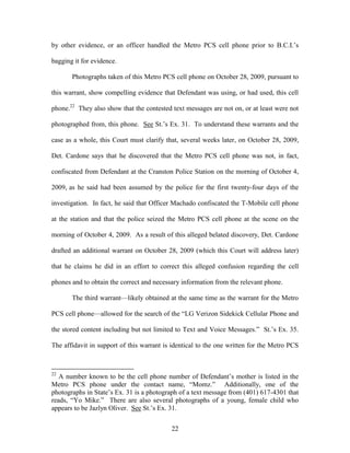 by other evidence, or an officer handled the Metro PCS cell phone prior to B.C.I.‘s

bagging it for evidence.

       Photographs taken of this Metro PCS cell phone on October 28, 2009, pursuant to

this warrant, show compelling evidence that Defendant was using, or had used, this cell

phone.22 They also show that the contested text messages are not on, or at least were not

photographed from, this phone. See St.‘s Ex. 31. To understand these warrants and the

case as a whole, this Court must clarify that, several weeks later, on October 28, 2009,

Det. Cardone says that he discovered that the Metro PCS cell phone was not, in fact,

confiscated from Defendant at the Cranston Police Station on the morning of October 4,

2009, as he said had been assumed by the police for the first twenty-four days of the

investigation. In fact, he said that Officer Machado confiscated the T-Mobile cell phone

at the station and that the police seized the Metro PCS cell phone at the scene on the

morning of October 4, 2009. As a result of this alleged belated discovery, Det. Cardone

drafted an additional warrant on October 28, 2009 (which this Court will address later)

that he claims he did in an effort to correct this alleged confusion regarding the cell

phones and to obtain the correct and necessary information from the relevant phone.

       The third warrant—likely obtained at the same time as the warrant for the Metro

PCS cell phone—allowed for the search of the ―LG Verizon Sidekick Cellular Phone and

the stored content including but not limited to Text and Voice Messages.‖ St.‘s Ex. 35.

The affidavit in support of this warrant is identical to the one written for the Metro PCS



22
   A number known to be the cell phone number of Defendant‘s mother is listed in the
Metro PCS phone under the contact name, ―Momz.‖ Additionally, one of the
photographs in State‘s Ex. 31 is a photograph of a text message from (401) 617-4301 that
reads, ―Yo Mike.‖ There are also several photographs of a young, female child who
appears to be Jazlyn Oliver. See St.‘s Ex. 31.


                                           22
 