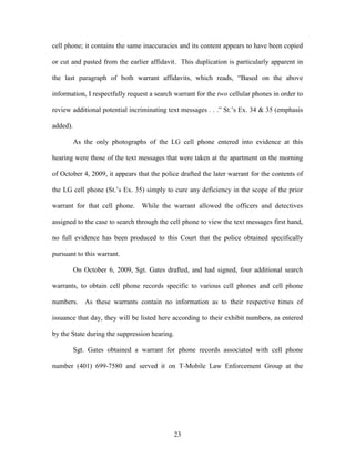 cell phone; it contains the same inaccuracies and its content appears to have been copied

or cut and pasted from the earlier affidavit. This duplication is particularly apparent in

the last paragraph of both warrant affidavits, which reads, ―Based on the above

information, I respectfully request a search warrant for the two cellular phones in order to

review additional potential incriminating text messages . . .‖ St.‘s Ex. 34 & 35 (emphasis

added).

          As the only photographs of the LG cell phone entered into evidence at this

hearing were those of the text messages that were taken at the apartment on the morning

of October 4, 2009, it appears that the police drafted the later warrant for the contents of

the LG cell phone (St.‘s Ex. 35) simply to cure any deficiency in the scope of the prior

warrant for that cell phone. While the warrant allowed the officers and detectives

assigned to the case to search through the cell phone to view the text messages first hand,

no full evidence has been produced to this Court that the police obtained specifically

pursuant to this warrant.

          On October 6, 2009, Sgt. Gates drafted, and had signed, four additional search

warrants, to obtain cell phone records specific to various cell phones and cell phone

numbers.     As these warrants contain no information as to their respective times of

issuance that day, they will be listed here according to their exhibit numbers, as entered

by the State during the suppression hearing.

          Sgt. Gates obtained a warrant for phone records associated with cell phone

number (401) 699-7580 and served it on T-Mobile Law Enforcement Group at the




                                            23
 
