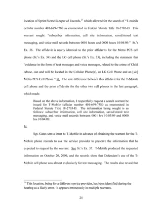 location of Sprint/Nextel Keeper of Records,23 which allowed for the search of ―T-mobile

cellular number 401-699-7580 as enumerated in Federal Statute Title 18-2703-D. This

warrant sought: ―subscriber information, cell site information, saved/stored text

messaging, and voice mail records between 0001 hours and 0000 hours 10/04/09.‖ St.‘s

Ex. 36. The affidavit is nearly identical to the prior affidavits for the Metro PCS cell

phone (St.‘s Ex. 34) and the LG cell phone (St.‘s Ex. 35), including the statement that

―evidence in the form of text messages and voice messages, related to the crime of Child

Abuse, can and will be located in the Cellular Phone(s), an LG Cell Phone and an [sic]

Metro PCS Cell Phone.‖ Id. The sole difference between this affidavit for the T-Mobile

cell phone and the prior affidavits for the other two cell phones is the last paragraph,

which reads:

       Based on the above information, I respectfully request a search warrant be
       issued for T-Mobile cellular number 401-699-7580 as enumerated in
       Federal Statute Title 18-2703-D. The information being sought is as
       follows: subscriber information, cell site information, saved/stored text
       messaging, and voice mail records between 0001 hrs 10/03/09 and 0000
       hrs 10/04/09.

Id.

       Sgt. Gates sent a letter to T-Mobile in advance of obtaining the warrant for the T-

Mobile phone records to ask the service provider to preserve the information that he

expected to request by the warrant. See St.‘s Ex. 37. T-Mobile produced the requested

information on October 20, 2009, and the records show that Defendant‘s use of the T-

Mobile cell phone was almost exclusively for text messaging. The results also reveal that




23
  This location, being for a different service provider, has been identified during the
hearing as a likely error. It appears erroneously in multiple warrants.


                                             24
 