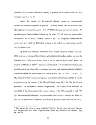 T-Mobile does not store, and has no capacity to produce, the content of subscriber text

messages. See St.‘s Ex. 38.

       Neither this warrant, nor the attached affidavit, contain any particularized

information about the cell phone in question. The make, model, size, and even the color

of the phone, to which the number (401) 699-7580 belonged, are curiously absent. As

explained above, both the LG cell phone and the Metro PCS cell phone are mentioned in

the affidavit, but the black T-Mobile Sidekick is not. The cell phone number and the

service provider, which the Defendant revealed at the end of his interrogation, are the

only details included.

       Sgt. Gates also obtained a warrant for phone records for phone number (401) 359-

6789, believed to belong to Mario Palacio, a friend of the Defendant, and served it on the

T-Mobile Law Enforcement Group again at the location of Sprint/Nextel Keeper of

Records on October 6, 2009.24 It allowed for the search of ―Subscriber information, cell

site information, saved/stored text messages, and voice mail regarding cellular telephone

number 401-359-6789, as enumerated in Federal Statute Title 18-2703-D.‖ St.‘s Ex. 39.

The affidavit for this warrant, once again, is almost identical to the prior affidavits for the

warrants seeking the contents of the Metro PCS cell phone (St.‘s Ex. 34), the LG cell

phone (St.‘s Ex. 35) and the T-Mobile cell phone (St.‘s Ex. 37) with a few additions. In

this affidavit, Sgt. Gates changed the second sentence of the fifth paragraph to read, ―As

Sgt. Kite attempted to disconnect, the prompt took him to the text message box where he

read the last text sent to ―DaMaster‖ from Verizon Wireless number 401-486-5573 to T-



24
   The warrant for phone records for (401) 359-6789, the cell phone of Mario Palacio,
also was preceded by a notice of preservation, which Sgt. Gates sent to T-Mobile. See
St.‘s Ex. 40.


                                              25
 