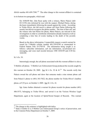 Mobile number 401-699-7580.‖25 The other change to this warrant affidavit is contained

in its bottom two paragraphs, which read:

       On 10/06/09 Det. John Ryan spoke with a witness, Mario Palacio (dob
       03/13/59) who informed he was with the suspect, Michael Patino, during
       the hours immediately following the assault against the victim. According
       to Trisha Oliver, she did receive a phone call from Patino following the
       assault, but did not recognize the phone number. The time of that call, and
       the witness who lent Patino his phone, Mario Palacio, are relevant to the
       investigation in order to corroborate information already learned as well as
       completing a time line of events leading to the death of the juvenile
       victim.

       Based on the above information, I respectfully request a search warrant be
       issued for T-Mobile cellular number 401-359-6789 as enumerated in
       Federal Statute Title 18-2703-D. The information being sought is as
       follows: subscriber information, cell site information, saved/stored text
       messaging, and voice mail records between 1500 10/03/09 and 2130 hrs
       10/03/09.

St.‘s Ex. 39.

       Interestingly enough, the cell phone associated with this warrant affidavit is also a

T-Mobile cell phone. T-Mobile Law Enforcement Group produced the records sought by

this warrant on October 20, 2009. See St.‘s Ex. 52 & 41.26 The records verify that

Palacio owned the cell phone and show that someone made a nine minute phone call

from Palacio‘s phone to (401) 383-7022, the phone number for Trisha Oliver‘s landline

phone, at 9:35 p.m. on October 3, 2009. See St.‘s Ex. 41.

       Sgt. Gates further obtained a warrant for phone records for phone number (401)

486-5573, belonging to Trisha Oliver, and served it on the Verizon Wireless Legal

Department, again at the location of Sprint/Nextel Keeper of Records. This warrant




25
   The change to this sentence is highlighted with italics.
26
   State‘s Exhibit 52 is T-Mobile Law Enforcement Group‘s notice of preservation, sent
to the Cranston Police Department on October 7, 2009.


                                            26
 
