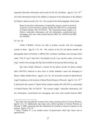 requested subscriber information and records for the LG cell phone. See St.‘s Ex. 43.27

All of the information listed in this affidavit is identical to the information in the affidavit

for Palacio‘s phone records, (St.‘s Ex. 39), except for the final paragraph, which reads:

       Based on the above information, I respectfully request a search warrant be
       issued for Verizon Wireless cellular number 401-486-5573 as enumerated
       in Federal Statute Title 18-2703-D. The information being sought is as
       follows: subscriber information, cell site information, saved/stored text
       messaging, and voice mail records between 0001 hrs 10/03/09 and 0000
       hrs 10/04/09.

St.‘s Ex. 42.

       Unlike T-Mobile, Verizon was able to produce records with text messaging

content in them. See St.‘s Ex. 44. The content of the LG cell phone matches the

photographs taken on October 4, 2009 by Det. Cushman, including a text message which

reads, ―Wat if I got 2 take him 2 da hospital wat do I say and dos marks on his neck

omg,‖ which is the message that Sgt. Kite testified to having seen that morning. Id.

       Sgt. Gates finally obtained a warrant for the phone records for phone number

(401) 454-9765, believed to have been in Guida Andrade‘s name but belonging to

Marco‘s father, Rafael Nieves. See St.‘s Ex. 46. He served this warrant on Sprint/Nextel

Legal Compliance at the location of Sprint/Nextel Keeper of Records. See St.‘s Ex. 47.28

It allowed for the search of ―Sprint Nextel cellular number 401-454-9765 as enumerated

in Federal Statute Title 18-2703-D.‖ The warrant sought: ―subscriber information, cell

site information, saved/stored text messaging, and voice mail records between 0001



27
   Sgt. Gates also preceded this warrant with a notice of preservation to Verizon Wireless.
See St.‘s Ex. 43. Additionally, Sgt. Gates sent a follow-up letter to Verizon Wireless on
October 9, 2009, requesting that the information be emailed or faxed in response to the
warrant. See St.‘s Ex. 45.
28
   State‘s Exhibit 47 is yet another notice of preservation which Sgt. Gates sent to
Sprint/Nextel.


                                              27
 