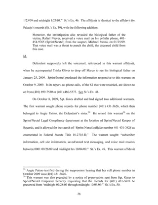 1/25/09 and midnight 1/25/09.‖ St.‘s Ex. 46. The affidavit is identical to the affidavit for

Palacio‘s records (St.‘s Ex. 39), with the following addition:

       Moreover, the investigation also revealed the biological father of the
       victim, Rafael Nieves, received a voice mail on his cellular phone, 401-
       454-9765 (Sprint/Nextel) from the suspect, Michael Patino, on 01/25/09.
       That voice mail was a threat to punch the child, the deceased child from
       this case.

Id.

       Defendant supposedly left the voicemail, referenced in this warrant affidavit,

when he accompanied Trisha Oliver to drop off Marco to see his biological father on

January 25, 2009. Sprint/Nextel produced the information responsive to this warrant on

October 9, 2009. In its report, no phone calls, of the 62 that were recorded, are shown to

or from (401) 699-7580 or (401) 486-5573. See St.‘s Ex. 48.

       On October 8, 2009, Sgt. Gates drafted and had signed two additional warrants.

The first warrant sought phone records for phone number (401) 431-3626, which then

belonged to Angie Patino, the Defendant‘s sister.29 He served this warrant30 on the

Sprint/Nextel Legal Compliance department at the location of Sprint/Nextel Keeper of

Records, and it allowed for the search of ―Sprint Nextel cellular number 401-431-3626 as

enumerated in Federal Statute Title 18-2703-D.‖         The warrant sought: ―subscriber

information, cell site information, saved/stored text messaging, and voice mail records

between 0001 09/28/09 and midnight hrs 10/04/09.‖ St.‘s Ex. 49. This warrant affidavit




29
   Angie Patino testified during the suppression hearing that her cell phone number in
October 2009 was (401) 431-3626.
30
   This warrant was also preceded by a notice of preservation sent from Sgt. Gates to
Sprint/Nextel Corporate Security requesting that the records for (401) 431-3626 be
preserved from ―midnight 09/28/09 through midnight 10/04/09.‖ St.‘s Ex. 50.


                                            28
 