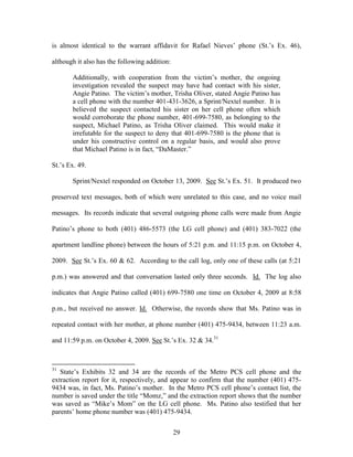 is almost identical to the warrant affidavit for Rafael Nieves‘ phone (St.‘s Ex. 46),

although it also has the following addition:

       Additionally, with cooperation from the victim‘s mother, the ongoing
       investigation revealed the suspect may have had contact with his sister,
       Angie Patino. The victim‘s mother, Trisha Oliver, stated Angie Patino has
       a cell phone with the number 401-431-3626, a Sprint/Nextel number. It is
       believed the suspect contacted his sister on her cell phone often which
       would corroborate the phone number, 401-699-7580, as belonging to the
       suspect, Michael Patino, as Trisha Oliver claimed. This would make it
       irrefutable for the suspect to deny that 401-699-7580 is the phone that is
       under his constructive control on a regular basis, and would also prove
       that Michael Patino is in fact, ―DaMaster.‖

St.‘s Ex. 49.

       Sprint/Nextel responded on October 13, 2009. See St.‘s Ex. 51. It produced two

preserved text messages, both of which were unrelated to this case, and no voice mail

messages. Its records indicate that several outgoing phone calls were made from Angie

Patino‘s phone to both (401) 486-5573 (the LG cell phone) and (401) 383-7022 (the

apartment landline phone) between the hours of 5:21 p.m. and 11:15 p.m. on October 4,

2009. See St.‘s Ex. 60 & 62. According to the call log, only one of these calls (at 5:21

p.m.) was answered and that conversation lasted only three seconds. Id. The log also

indicates that Angie Patino called (401) 699-7580 one time on October 4, 2009 at 8:58

p.m., but received no answer. Id. Otherwise, the records show that Ms. Patino was in

repeated contact with her mother, at phone number (401) 475-9434, between 11:23 a.m.

and 11:59 p.m. on October 4, 2009. See St.‘s Ex. 32 & 34.31



31
   State‘s Exhibits 32 and 34 are the records of the Metro PCS cell phone and the
extraction report for it, respectively, and appear to confirm that the number (401) 475-
9434 was, in fact, Ms. Patino‘s mother. In the Metro PCS cell phone‘s contact list, the
number is saved under the title ―Momz,‖ and the extraction report shows that the number
was saved as ―Mike‘s Mom‖ on the LG cell phone. Ms. Patino also testified that her
parents‘ home phone number was (401) 475-9434.


                                               29
 