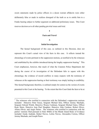sworn statements made by police officers in a dozen warrant affidavits were either

deliberately false or made in reckless disregard of the truth so as to entitle him to a

Franks hearing subject to further argument on additional preliminary issues. This Court

reserves decision as to all other pending pre-trial issues until trial.

                                                I

                                      Facts and Travel

                                               A

                                     Initial Investigation

        The factual background of this case, as outlined in this Decision, does not

represent this Court‘s actual view of the facts in this case.             It reflects instead the

chronology of events pertinent to the suppression motions, as testified to by the witnesses

and established by the exhibits introduced during the lengthy suppression hearing.1 This

Court emphasizes, however, that much of what the Cranston Police Department did

during the course of its investigation of the Defendant fails to square with this

chronology; the evidence of record conflicts in many respects with the testimony of

witnesses at the suppression hearing or their testimony was simply lacking in credibility.

This factual background, therefore, is outlined simply for context as the version of events

presented to this Court at the hearing. To the extent that this Court finds the facts to be at




1
  The witnesses who testified in connection with the Defendant‘s suppression motions
included: Detective Peter Souza, Sergeant Michael Kite, Officer Jeremy Machado,
Sergeant Edward Walsh, Detective Wayne Cushman, Sergeant Michael Gates, Officer
Ryan Shore, Detective Jean Paul Slaughter, Detective John Cardone, Robert Oliver,
Arlene Oliver, and Angie Patino. The witnesses who testified in connection with the
parties‘ motions filed pursuant to Rule 404(b) of the Rhode Island Rules of Evidence
included: Guida Andrade, Rafael Nieves, Letitia Nieves, Alexandria Correia, Officer
Jeremy Machado, and Joseph Peters.


                                               3
 