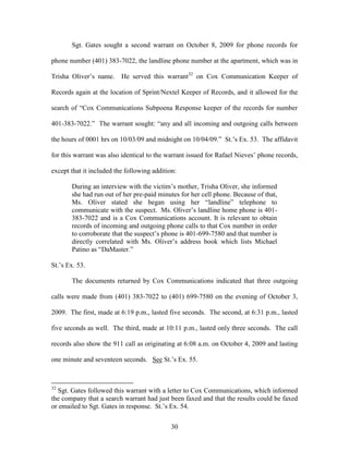 Sgt. Gates sought a second warrant on October 8, 2009 for phone records for

phone number (401) 383-7022, the landline phone number at the apartment, which was in

Trisha Oliver‘s name.     He served this warrant32 on Cox Communication Keeper of

Records again at the location of Sprint/Nextel Keeper of Records, and it allowed for the

search of ―Cox Communications Subpoena Response keeper of the records for number

401-383-7022.‖ The warrant sought: ―any and all incoming and outgoing calls between

the hours of 0001 hrs on 10/03/09 and midnight on 10/04/09.‖ St.‘s Ex. 53. The affidavit

for this warrant was also identical to the warrant issued for Rafael Nieves‘ phone records,

except that it included the following addition:

       During an interview with the victim‘s mother, Trisha Oliver, she informed
       she had run out of her pre-paid minutes for her cell phone. Because of that,
       Ms. Oliver stated she began using her ―landline‖ telephone to
       communicate with the suspect. Ms. Oliver‘s landline home phone is 401-
       383-7022 and is a Cox Communications account. It is relevant to obtain
       records of incoming and outgoing phone calls to that Cox number in order
       to corroborate that the suspect‘s phone is 401-699-7580 and that number is
       directly correlated with Ms. Oliver‘s address book which lists Michael
       Patino as ―DaMaster.‖

St.‘s Ex. 53.

       The documents returned by Cox Communications indicated that three outgoing

calls were made from (401) 383-7022 to (401) 699-7580 on the evening of October 3,

2009. The first, made at 6:19 p.m., lasted five seconds. The second, at 6:31 p.m., lasted

five seconds as well. The third, made at 10:11 p.m., lasted only three seconds. The call

records also show the 911 call as originating at 6:08 a.m. on October 4, 2009 and lasting

one minute and seventeen seconds. See St.‘s Ex. 55.



32
  Sgt. Gates followed this warrant with a letter to Cox Communications, which informed
the company that a search warrant had just been faxed and that the results could be faxed
or emailed to Sgt. Gates in response. St.‘s Ex. 54.


                                             30
 