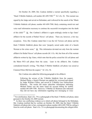 On October 28, 2009, Det. Cardone drafted a warrant specifically regarding a

―black T-Mobile Sidekick, cell number 401-699-7580.‖33 St.‘s Ex. 56. This warrant was

signed by the Judge and served on Defendant, and it allowed for the search of the ―Black

T-Mobile Sidekick cell phone; number 401-699-7580; likely containing stored text and

voice mail information necessary to continue the successful investigation into the death

of this child.‖34 Id. Det. Cardone‘s affidavit is again strikingly similar to Sgt. Gates‘

affidavit for the records of Rafael Nieves‘ cell phone. There are, however, a few key

exceptions. First, Det. Cardone stated that it was the LG Verizon cell phone and the

black T-Mobile SideKick phone that were ―properly seized under order of a Search

Warrant at the crime scene.‖ Id. This information deviated not only from the warrant

affidavit for Rafael Nieves‘ cell phone records (St.‘s Ex. 46), but from all of the warrant

affidavits written by Sgt. Gates, which state that the police seized the LG cell phone and

the Metro PCS cell phone from the scene.           Later in the affidavit, Det. Cardone

contradicted himself, writing, ―The Black T-Mobile SideKick cell phone was seized at

Cranston Police HQ from the suspect.‖ St.‘s Ex. 56.

       Det. Cardone also added the following paragraph to his affidavit:

         Following the seizure of the T-Mobile SideKick from the suspect,
         Michael Patino, a Search Warrant was applied for, reviewed and signed
         by Judge William Clifton, and served to T-Mobile Law Enforcement
         Relations. The results did return subscriber information indicating
         Michael Patino was the name listed for account billing for mobile
         number 401-699-7580. However, T-Mobile LE Relations also indicated
         they did not have any information regarding text messaging or voice

33
   For clarification, State‘s Ex. 79 is a photograph of the black T-Mobile cell phone, taken
pursuant to the October 28, 2009 warrant.
34
    As there was conflicting evidence as to which cell phone belonged to the Defendant,
Det. Cardone testified that he verified, on October 28, 2009, that the black T-Mobile
Sidekick cell phone did, in fact, correspond to phone number (401) 699-7580 by calling it
from his work cell phone. State‘s Ex. 33 is a photograph documenting this alleged effort.


                                            31
 