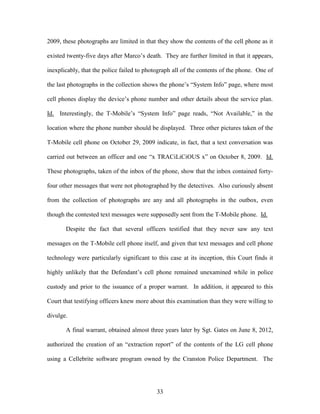 2009, these photographs are limited in that they show the contents of the cell phone as it

existed twenty-five days after Marco‘s death. They are further limited in that it appears,

inexplicably, that the police failed to photograph all of the contents of the phone. One of

the last photographs in the collection shows the phone‘s ―System Info‖ page, where most

cell phones display the device‘s phone number and other details about the service plan.

Id. Interestingly, the T-Mobile‘s ―System Info‖ page reads, ―Not Available,‖ in the

location where the phone number should be displayed. Three other pictures taken of the

T-Mobile cell phone on October 29, 2009 indicate, in fact, that a text conversation was

carried out between an officer and one ―x TRACiLiCiOUS x‖ on October 8, 2009. Id.

These photographs, taken of the inbox of the phone, show that the inbox contained forty-

four other messages that were not photographed by the detectives. Also curiously absent

from the collection of photographs are any and all photographs in the outbox, even

though the contested text messages were supposedly sent from the T-Mobile phone. Id.

       Despite the fact that several officers testified that they never saw any text

messages on the T-Mobile cell phone itself, and given that text messages and cell phone

technology were particularly significant to this case at its inception, this Court finds it

highly unlikely that the Defendant‘s cell phone remained unexamined while in police

custody and prior to the issuance of a proper warrant. In addition, it appeared to this

Court that testifying officers knew more about this examination than they were willing to

divulge.

       A final warrant, obtained almost three years later by Sgt. Gates on June 8, 2012,

authorized the creation of an ―extraction report‖ of the contents of the LG cell phone

using a Cellebrite software program owned by the Cranston Police Department. The




                                            33
 