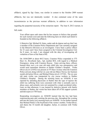 affidavit, signed by Sgt. Gates, was similar in content to the October 2009 warrant

affidavits, but was not identically worded.       It also contained some of the same

inconsistencies as the previous warrant affidavits, in addition to new information

regarding the purported necessity of the extraction report. The June 8, 2012 warrant, in

full, reads:

        Your affiant upon oath states that he has reasons to believe that grounds
        for such warrant exist and state the following facts on which such belief is
        founded on the following affidavit.

        I, Detective Sgt. Michael H. Gates, under oath do depose and say that I am
        a member of the Cranston Police Department and I am currently assigned
        to the Detective Division as an investigator. I have been a police officer
        for 21 years and I have been assigned to the Criminal Investigation Unit
        for 8 years. As such, I am charged with the duty of investigating all
        violations of laws of the State of RI.

        On 10/04/2009 at about 0612 hours, Cranston Police responded to 575
        Dyer Av, Riverbend Apts., Apt. number B18, with regard to a Medical
        Emergency; along with Cranston Rescue. Upon arriving there, officers
        learned there was a six year old male child who was unresponsive and
        would need immediate attention at Hasbro Childen‘s Hospital. Trisha
        Oliver (d.o.b 12/8/82) was present at 575 Dyer Avenue when the Cranston
        Police arrived, along with her six year old son Marco Nieves, her fourteen
        month old Jazlyn Oliver, and Michael Patino (d.o.b 1/27/82). The six year
        old male victim was transported by city rescue workers to Hasbro
        Children‘s Hospital. During the morning hours on 10/04/09, it was
        reported by attending physicians at Hasbro that the type of injuries the
        child was suffering from were consistent with what is normally seen in
        abuse cases, and certainly were not sustained by a single accidental strike.
        Later on that afternoon, it was learned by detective present with family
        members at Hasbro, the victim has been taken off of life support systems
        and did expire at 1705 hours.

        Responding investigators on 10/04/09 learned that the boy had been
        experiencing pain and vomiting the previous day, throughout the evening
        and into the eearly [sic] morning hours on 10/04/09. It was further learned
        that Michael Patino is the boyfriend of the victim‘s mother, Trisha Oliver,
        and shares the 14 month old daughter, Jazlyn, in common with Trisha
        Oliver.




                                            34
 