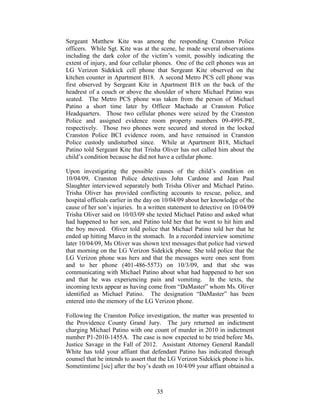 Sergeant Matthew Kite was among the responding Cranston Police
officers. While Sgt. Kite was at the scene, he made several observations
including the dark color of the victim‘s vomit, possibly indicating the
extent of injury, and four cellular phones. One of the cell phones was an
LG Verizon Sidekick cell phone that Sergeant Kite observed on the
kitchen counter in Apartment B18. A second Metro PCS cell phone was
first observed by Sergeant Kite in Apartment B18 on the back of the
headrest of a couch or above the shoulder of where Michael Patino was
seated. The Metro PCS phone was taken from the person of Michael
Patino a short time later by Officer Machado at Cranston Police
Headquarters. Those two cellular phones were seized by the Cranston
Police and assigned evidence room property numbers 09-4995-PR,
respectively. Those two phones were secured and stored in the locked
Cranston Police BCI evidence room, and have remained in Cranston
Police custody undisturbed since. While at Apartment B18, Michael
Patino told Sergeant Kite that Trisha Oliver has not called him about the
child‘s condition because he did not have a cellular phone.

Upon investigating the possible causes of the child‘s condition on
10/04/09, Cranston Police detectives John Cardone and Jean Paul
Slaughter interviewed separately both Trisha Oliver and Michael Patino.
Trisha Oliver has provided conflicting accounts to rescue, police, and
hospital officials earlier in the day on 10/04/09 about her knowledge of the
cause of her son‘s injuries. In a written statement to detective on 10/04/09
Trisha Oliver said on 10/03/09 she texted Michael Patino and asked what
had happened to her son, and Patino told her that he went to hit him and
the boy moved. Oliver told police that Michael Patino told her that he
ended up hitting Marco in the stomach. In a recorded interview sometime
later 10/04/09, Ms Oliver was shown text messages that police had viewed
that morning on the LG Verizon Sidekick phone. She told police that the
LG Verizon phone was hers and that the messages were ones sent from
and to her phone (401-486-5573) on 10/3/09, and that she was
communicating with Michael Patino about what had happened to her son
and that he was experiencing pain and vomiting. In the texts, the
incoming texts appear as having come from ―DaMaster‖ whom Ms. Oliver
identified as Michael Patino. The designation ―DaMaster‖ has been
entered into the memory of the LG Verizon phone.

Following the Cranston Police investigation, the matter was presented to
the Providence County Grand Jury. The jury returned an indictment
charging Michael Patino with one count of murder in 2010 in indictment
number P1-2010-1455A. The case is now expected to be tried before Ms.
Justice Savage in the Fall of 2012. Assistant Attorney General Randall
White has told your affiant that defendant Patino has indicated through
counsel that he intends to assert that the LG Verizon Sidekick phone is his.
Sometimtime [sic] after the boy‘s death on 10/4/09 your affiant obtained a



                                    35
 