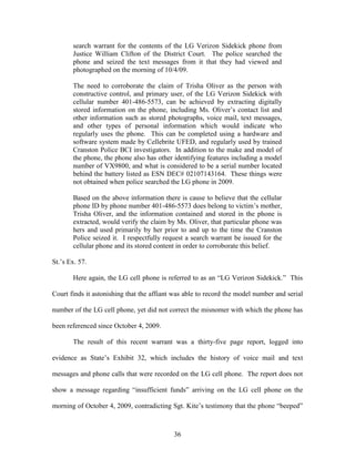 search warrant for the contents of the LG Verizon Sidekick phone from
       Justice William Clifton of the District Court. The police searched the
       phone and seized the text messages from it that they had viewed and
       photographed on the morning of 10/4/09.

       The need to corroborate the claim of Trisha Oliver as the person with
       constructive control, and primary user, of the LG Verizon Sidekick with
       cellular number 401-486-5573, can be achieved by extracting digitally
       stored information on the phone, including Ms. Oliver‘s contact list and
       other information such as stored photographs, voice mail, text messages,
       and other types of personal information which would indicate who
       regularly uses the phone. This can be completed using a hardware and
       software system made by Cellebrite UFED, and regularly used by trained
       Cranston Police BCI investigators. In addition to the make and model of
       the phone, the phone also has other identifying features including a model
       number of VX9800, and what is considered to be a serial number located
       behind the battery listed as ESN DEC# 02107143164. These things were
       not obtained when police searched the LG phone in 2009.

       Based on the above information there is cause to believe that the cellular
       phone ID by phone number 401-486-5573 does belong to victim‘s mother,
       Trisha Oliver, and the information contained and stored in the phone is
       extracted, would verify the claim by Ms. Oliver, that particular phone was
       hers and used primarily by her prior to and up to the time the Cranston
       Police seized it. I respectfully request a search warrant be issued for the
       cellular phone and its stored content in order to corroborate this belief.

St.‘s Ex. 57.

       Here again, the LG cell phone is referred to as an ―LG Verizon Sidekick.‖ This

Court finds it astonishing that the affiant was able to record the model number and serial

number of the LG cell phone, yet did not correct the misnomer with which the phone has

been referenced since October 4, 2009.

       The result of this recent warrant was a thirty-five page report, logged into

evidence as State‘s Exhibit 32, which includes the history of voice mail and text

messages and phone calls that were recorded on the LG cell phone. The report does not

show a message regarding ―insufficient funds‖ arriving on the LG cell phone on the

morning of October 4, 2009, contradicting Sgt. Kite‘s testimony that the phone ―beeped‖



                                           36
 