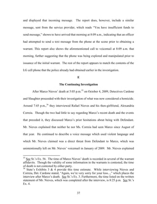and displayed that incoming message.        The report does, however, include a similar

message, sent from the service provider, which reads ―You have insufficient funds to

send message,‖ shown to have arrived that morning at 8:09 a.m., indicating that an officer

had attempted to send a text message from the phone at the scene prior to obtaining a

warrant. This report also shows the aforementioned call to voicemail at 8:09 a.m. that

morning, further suggesting that the phone was being explored and manipulated prior to

issuance of the initial warrant. The rest of the report appears to match the contents of the

LG cell phone that the police already had obtained earlier in the investigation.

                                             E

                              The Continuing Investigation

       After Marco Nieves‘ death at 5:05 p.m.35 on October 4, 2009, Detectives Cardone

and Slaughter proceeded with their investigation of what was now considered a homicide.

Around 7:45 p.m.,36 they interviewed Rafael Nieves and his then-girlfriend, Alexandria

Correia. Though the two had little to say regarding Marco‘s recent death and the events

that preceded it, they discussed Marco‘s prior hesitations about being with Defendant.

Mr. Nieves explained that neither he nor Ms. Correia had seen Marco since August of

that year. He continued to describe a voice message which used violent language and

which Mr. Nieves claimed was a direct threat from Defendant to Marco, which was

unintentionally left on Mr. Nieves‘ voicemail in January of 2009. Mr. Nieves explained

35
   See St.‘s Ex. 56. The time of Marco Nieves‘ death is recorded in several of the warrant
affidavits. Though the validity of some information in the warrants is contested, the time
of death is not contested by either party.
36
   State‘s Exhibits 3 & 4 provide this time estimate. While interviewing Nieves and
Correia, Det. Cardone stated, ―Again, we‘re very sorry for your loss...,‖ which places the
interview after Marco‘s death. See St.‘s Ex. 3. Furthermore, the time listed on the written
statement of Mr. Nieves, which was completed after the interview, is 8:25 p.m. See St.‘s
Ex. 4.


                                            37
 