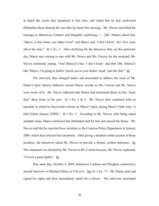 in detail the events that transpired at that time, and stated that he had confronted

Defendant about abusing his son after he heard this message. Mr. Nieves described the

message to Detectives Cardone and Slaughter explaining, ―… [Mr. Patino] asked him,

‗Marco, is this where you father lives?‘ and Marco said ‗I don‘t know,‘ he‘s five years

old at the time.‖ St.‘s Ex. 3. After clarifying for the detectives that, on this particular

day, Marco was coming to stay with Mr. Nieves and Ms. Correia for the weekend, Mr.

Nieves continued, stating, ―And [Marco]‘s like ‗I don‘t know‘ and then [Mr. Patino]‘s

like ‗Marco, I‘m going to fuckin‘ punch you in your fuckin‘ head,‘ just like that.‖ Id.

       The interview then changed topics and proceeded to address the issue of Mr.

Patino‘s prior abusive behavior toward Marco, insofar as Ms. Correia and Mr. Nieves

were aware of it. Mr. Nieves indicated that Marco had mentioned abuse to him ―more

than‖ three times in the past. St.‘s Ex. 3 & 4. Mr. Nieves then continued with an

anecdote in which he discovered a bruise on Marco‘s back, during Marco‘s bath time, ―a

little before January [2009].‖ St.‘s Ex. 3. According to Mr. Nieves, after being asked

multiple times, Marco confessed that Defendant had hit him and caused the bruise. Mr.

Nieves said that he reported these incidents to the Cranston Police Department in January

2009, which then referred him elsewhere. After giving a detailed verbal account of these

incidents, the detectives asked Mr. Nieves to provide a formal, written statement. Id.

This statement was dictated by Mr. Nieves to Ms. Correia because, Mr. Nieves explained,

―I‘m not a good speller.‖ Id.

       That same day, October 4, 2009, Detectives Cardone and Slaughter conducted a

second interview of Michael Patino at 9:36 p.m. See St.‘s Ex. 71. Mr. Patino read and

signed his rights and then immediately asked for a lawyer. The interview concluded




                                            38
 