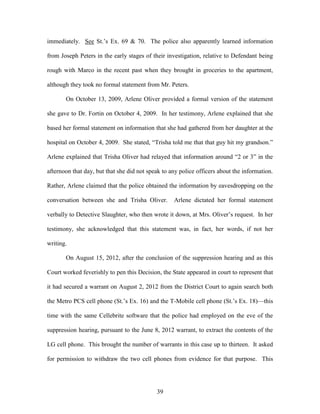 immediately. See St.‘s Ex. 69 & 70. The police also apparently learned information

from Joseph Peters in the early stages of their investigation, relative to Defendant being

rough with Marco in the recent past when they brought in groceries to the apartment,

although they took no formal statement from Mr. Peters.

       On October 13, 2009, Arlene Oliver provided a formal version of the statement

she gave to Dr. Fortin on October 4, 2009. In her testimony, Arlene explained that she

based her formal statement on information that she had gathered from her daughter at the

hospital on October 4, 2009. She stated, ―Trisha told me that that guy hit my grandson.‖

Arlene explained that Trisha Oliver had relayed that information around ―2 or 3‖ in the

afternoon that day, but that she did not speak to any police officers about the information.

Rather, Arlene claimed that the police obtained the information by eavesdropping on the

conversation between she and Trisha Oliver.        Arlene dictated her formal statement

verbally to Detective Slaughter, who then wrote it down, at Mrs. Oliver‘s request. In her

testimony, she acknowledged that this statement was, in fact, her words, if not her

writing.

       On August 15, 2012, after the conclusion of the suppression hearing and as this

Court worked feverishly to pen this Decision, the State appeared in court to represent that

it had secured a warrant on August 2, 2012 from the District Court to again search both

the Metro PCS cell phone (St.‘s Ex. 16) and the T-Mobile cell phone (St.‘s Ex. 18)—this

time with the same Cellebrite software that the police had employed on the eve of the

suppression hearing, pursuant to the June 8, 2012 warrant, to extract the contents of the

LG cell phone. This brought the number of warrants in this case up to thirteen. It asked

for permission to withdraw the two cell phones from evidence for that purpose. This




                                            39
 