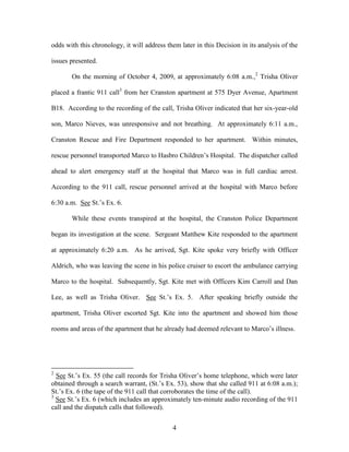 odds with this chronology, it will address them later in this Decision in its analysis of the

issues presented.

       On the morning of October 4, 2009, at approximately 6:08 a.m.,2 Trisha Oliver

placed a frantic 911 call3 from her Cranston apartment at 575 Dyer Avenue, Apartment

B18. According to the recording of the call, Trisha Oliver indicated that her six-year-old

son, Marco Nieves, was unresponsive and not breathing. At approximately 6:11 a.m.,

Cranston Rescue and Fire Department responded to her apartment. Within minutes,

rescue personnel transported Marco to Hasbro Children‘s Hospital. The dispatcher called

ahead to alert emergency staff at the hospital that Marco was in full cardiac arrest.

According to the 911 call, rescue personnel arrived at the hospital with Marco before

6:30 a.m. See St.‘s Ex. 6.

       While these events transpired at the hospital, the Cranston Police Department

began its investigation at the scene. Sergeant Matthew Kite responded to the apartment

at approximately 6:20 a.m. As he arrived, Sgt. Kite spoke very briefly with Officer

Aldrich, who was leaving the scene in his police cruiser to escort the ambulance carrying

Marco to the hospital. Subsequently, Sgt. Kite met with Officers Kim Carroll and Dan

Lee, as well as Trisha Oliver. See St.‘s Ex. 5. After speaking briefly outside the

apartment, Trisha Oliver escorted Sgt. Kite into the apartment and showed him those

rooms and areas of the apartment that he already had deemed relevant to Marco‘s illness.




2
  See St.‘s Ex. 55 (the call records for Trisha Oliver‘s home telephone, which were later
obtained through a search warrant, (St.‘s Ex. 53), show that she called 911 at 6:08 a.m.);
St.‘s Ex. 6 (the tape of the 911 call that corroborates the time of the call).
3
  See St.‘s Ex. 6 (which includes an approximately ten-minute audio recording of the 911
call and the dispatch calls that followed).


                                             4
 
