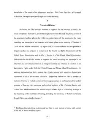 knowledge of the results of the subsequent searches. This Court, therefore, will proceed

to decision, letting the proverbial chips fall where they may.

                                             F

                                   Procedural History

       Defendant has filed multiple motions to suppress the text message evidence, the

actual cell phones themselves, all of the cell phone records obtained, the phone records of

the apartment landline phone, the video recording taken of the apartment, the video

recording and transcript of his interview which took place on the morning of October 4,

2009, and his written confession. He argues that all of this evidence was the product of

illegal searches and seizures in violation of the Fourth and Fifth Amendments of the

United States Constitution and Article 1, Section 6 of the Rhode Island Constitution.

Defendant also has filed a motion to suppress the video recording and transcript of his

interview and his written confession as being involuntary and obtained in violation of his

due process rights under both the United States and Rhode Island Constitutions. In

addition, Defendant has filed a motion for a Franks hearing with respect to alleged false

statements in all of the warrant affidavits. Defendant further has filed a number of

motions in limine to exclude: certain text message evidence, as unduly prejudicial and on

grounds of hearsay; the testimony and medical opinion of Dr. Christine Fortin; and

certain Rule 404(b) evidence that was the subject of two days of evidentiary hearings at

the beginning of the suppression hearing, including the testimony of Rafael Nieves and

Joseph Peters and related witnesses.37



37
   The State objects to these motions and has filed its own motion in limine with respect
to the R.I. R. Evid. 404(b) evidence.


                                             41
 