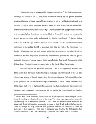 Defendant argues, in support of his suppression motions,38 that he has standing to

challenge the search of the LG cell phone and the seizure of the cell phones from the

apartment because he has a reasonable expectation of privacy and in the apartment, as a

frequent overnight guest, and in the LG cell phone, because he purchased it and used it.

Defendant further contends that because Sgt. Kite searched the LG cell phone to view the

text messages before obtaining a warrant and before Trisha Oliver gave her consent, the

search was unreasonable and a violation of the Fourth Amendment. Defendant insists

that all the text message evidence, the cell phone records, and his recorded and written

statements to the police should be excluded from trial as fruit of the poisonous tree.

Lastly, Defendant argues that both his oral and written statements to the police should be

suppressed because they were involuntary and obtained pursuant to coercive police

tactics in violation of his due process rights under both the Fourteenth Amendment to the

United States Constitution and its counterpoint in the Rhode Island Constitution.

       The State objects to Defendant‘s motions. As to its suppression motions, the

State asserts that Defendant lacks standing to challenge either the search of the LG cell

phone or the seizure of the cell phones from the apartment because Defendant did not live

at the apartment and because the LG cell phone belonged to Trisha Oliver. Moreover, the

State argues that, even if Defendant has standing, Sgt. Kite‘s actions in viewing the text

messages were objectively reasonable and did not exceed the exigencies of the situation

38
   At this point, the Court notes that both parties‘ legal arguments focused largely on the
issue of standing as a threshold issue in the case. The other legal arguments were made,
unfortunately, in a perfunctory manner. This Court has been required, therefore, to
extrapolate from both parties‘ arguments, as made in their briefs and at the hearing, in
order to attempt to fully construct their positions and the law relevant to them for
purposes of this Decision. The lack of adequate legal briefing by both parties has
resulted in the unnecessary and exhausting expenditure of precious judicial resources.


                                            42
 