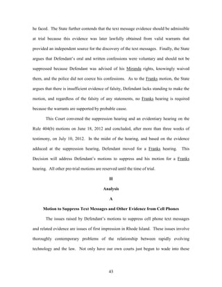 he faced. The State further contends that the text message evidence should be admissible

at trial because this evidence was later lawfully obtained from valid warrants that

provided an independent source for the discovery of the text messages. Finally, the State

argues that Defendant‘s oral and written confessions were voluntary and should not be

suppressed because Defendant was advised of his Miranda rights, knowingly waived

them, and the police did not coerce his confessions. As to the Franks motion, the State

argues that there is insufficient evidence of falsity, Defendant lacks standing to make the

motion, and regardless of the falsity of any statements, no Franks hearing is required

because the warrants are supported by probable cause.

       This Court convened the suppression hearing and an evidentiary hearing on the

Rule 404(b) motions on June 18, 2012 and concluded, after more than three weeks of

testimony, on July 10, 2012. In the midst of the hearing, and based on the evidence

adduced at the suppression hearing, Defendant moved for a Franks hearing.             This

Decision will address Defendant‘s motions to suppress and his motion for a Franks

hearing. All other pre-trial motions are reserved until the time of trial.

                                              II

                                          Analysis

                                              A

      Motion to Suppress Text Messages and Other Evidence from Cell Phones

       The issues raised by Defendant‘s motions to suppress cell phone text messages

and related evidence are issues of first impression in Rhode Island. These issues involve

thoroughly contemporary problems of the relationship between rapidly evolving

technology and the law. Not only have our own courts just begun to wade into these




                                              43
 
