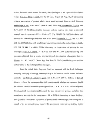 waters, but other courts around the country have just begun to put a proverbial toe in the

water. See, e.g., State v. Smith, No. K2-10-422A, (Super. Ct. Aug. 16, 2012) (dealing

with an expectation of privacy relative to an email account); Quon v. Arch Wireless

Operating Co., Inc., 529 F.3d 892 (9th Cir. 2008) (rev‘d by City of Ontario v. Quon, 130

S. Ct. 2619 (2010)) (discussing text messages sent and received on a pager as accessed

through a service provider); U.S. v. Finley, 477 F.3d 250 (5th Cir. 2007) (involving call

records and text messages retrieved from a cell phone); Warshak v. U.S., 490 F.3d 455

(6th Cir. 2007) (dealing with a right to privacy in the contents of e-mails); State v. Smith,

920 N.E.2d 949, 954 (Ohio 2009) (discussing an expectation of privacy in text

messages); State v. Clampitt, 364 S.W.3d 605 (Mo. Ct. App. 2012) (discussing text

messages obtained from a service provider through investigative subpoenas); State v.

Hinton, 2012 WL 2401673 (Wash. App. Div. June 26, 2012) (considering privacy rights

as they apply to the exchange of text messages).

       Even the United States Supreme Court has struggled with the legal challenges

raised by emerging technology, most especially in the realm of cellular phones and their

contents. See City of Ontario v. Quon, 130 S. Ct. 2619 (2010). Indeed, in City of

Ontario v. Quon, the parties asked the high court to decide whether text messages should

be afforded Fourth Amendment privacy protection. 130 S. Ct. at 2629. But the Supreme

Court declined, choosing instead to decide the case on narrower grounds and allow this

question to percolate in the lower courts. Id. at 2629-30 (assuming, without deciding,

that Quon had a reasonable expectation of privacy in his text messages, but finding that a

search of his government-issued pager by his government employer was justified by the




                                             44
 