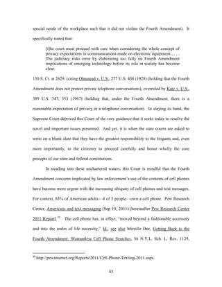 special needs of the workplace such that it did not violate the Fourth Amendment). It

specifically stated that:

          [t]he court must proceed with care when considering the whole concept of
          privacy expectations in communications made on electronic equipment . . . .
          The judiciary risks error by elaborating too fully on Fourth Amendment
          implications of emerging technology before its role in society has become
          clear.

130 S. Ct. at 2629. (citing Olmstead v. U.S., 277 U.S. 438 (1928) (holding that the Fourth

Amendment does not protect private telephone conversations), overruled by Katz v. U.S.,

389 U.S. 347, 353 (1967) (holding that, under the Fourth Amendment, there is a

reasonable expectation of privacy in a telephone conversation). In staying its hand, the

Supreme Court deprived this Court of the very guidance that it seeks today to resolve the

novel and important issues presented. And yet, it is when the state courts are asked to

write on a blank slate that they have the greatest responsibility to the litigants and, even

more importantly, to the citizenry to proceed carefully and honor wholly the core

precepts of our state and federal constitutions.

          In treading into these unchartered waters, this Court is mindful that the Fourth

Amendment concerns implicated by law enforcement‘s use of the contents of cell phones

have become more urgent with the increasing ubiquity of cell phones and text messages.

For context, 83% of American adults—4 of 5 people—own a cell phone. Pew Research

Center, Americans and text messaging (Sep 19, 2011) [hereinafter Pew Research Center

2011 Report].39 The cell phone has, in effect, ―moved beyond a fashionable accessory

and into the realm of life necessity.‖ Id.; see also Mireille Dee, Getting Back to the

Fourth Amendment: Warrantless Cell Phone Searches, 56 N.Y.L. Sch. L. Rev. 1129,


39
     http://pewinternet.org/Reports/2011/Cell-Phone-Texting-2011.aspx


                                             45
 
