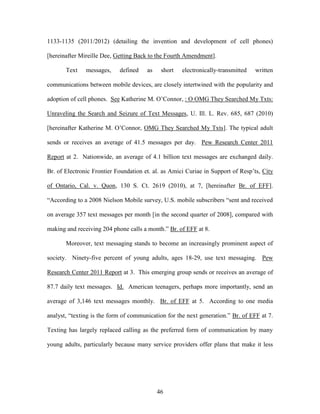1133-1135 (2011/2012) (detailing the invention and development of cell phones)

[hereinafter Mireille Dee, Getting Back to the Fourth Amendment].

       Text    messages,    defined    as    short   electronically-transmitted   written

communications between mobile devices, are closely intertwined with the popularity and

adoption of cell phones. See Katherine M. O‘Connor, : O OMG They Searched My Txts:

Unraveling the Search and Seizure of Text Messages, U. Ill. L. Rev. 685, 687 (2010)

[hereinafter Katherine M. O‘Connor, OMG They Searched My Txts]. The typical adult

sends or receives an average of 41.5 messages per day. Pew Research Center 2011

Report at 2. Nationwide, an average of 4.1 billion text messages are exchanged daily.

Br. of Electronic Frontier Foundation et. al. as Amici Curiae in Support of Resp‘ts, City

of Ontario, Cal. v. Quon, 130 S. Ct. 2619 (2010), at 7, [hereinafter Br. of EFF].

―According to a 2008 Nielson Mobile survey, U.S. mobile subscribers ―sent and received

on average 357 text messages per month [in the second quarter of 2008], compared with

making and receiving 204 phone calls a month.‖ Br. of EFF at 8.

       Moreover, text messaging stands to become an increasingly prominent aspect of

society. Ninety-five percent of young adults, ages 18-29, use text messaging. Pew

Research Center 2011 Report at 3. This emerging group sends or receives an average of

87.7 daily text messages. Id. American teenagers, perhaps more importantly, send an

average of 3,146 text messages monthly. Br. of EFF at 5. According to one media

analyst, ―texting is the form of communication for the next generation.‖ Br. of EFF at 7.

Texting has largely replaced calling as the preferred form of communication by many

young adults, particularly because many service providers offer plans that make it less




                                            46
 
