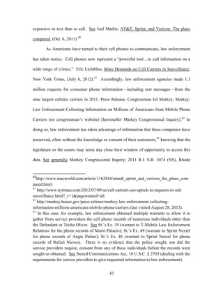 expensive to text than to call. See Joel Mathis, AT&T, Sprint, and Verizon: The plans

compared, (Oct. 6, 2011).40

       As Americans have turned to their cell phones to communicate, law enforcement

has taken notice. Cell phones now represent a ―powerful tool…to cull information on a

wide range of crimes.‖ Eric Lichtblau, More Demands on Cell Carriers in Surveillance,

New York Times, (July 8, 2012).41 Accordingly, law enforcement agencies made 1.3

million requests for consumer phone information—including text messages—from the

nine largest cellular carriers in 2011. Press Release, Congressman Ed Markey, Markey:

Law Enforcement Collecting Information on Millions of Americans from Mobile Phone

Carriers (on congressman‘s website) [hereinafter Markey Congressional Inquiry].42 In

doing so, law enforcement has taken advantage of information that these companies have

preserved, often without the knowledge or consent of their customers,43 knowing that the

legislature or the courts may some day close their window of opportunity to access this

data. See generally Markey Congressional Inquiry; 2011 R.I. S.B. 3074 (NS), Rhode


40
   http://www.macworld.com/article/1162844/atandt_sprint_and_verizon_the_plans_com
pared.html.
41
   http://www.nytimes.com/2012/07/09/us/cell-carriers-see-uptick-in-requests-to-aid-
surveillance.html?_r=1&pagewanted=all.
42
   http://markey.house.gov/press-release/markey-law-enforcement-collecting-
information-millions-americans-mobile-phone-carriers (last visited August 28, 2012).
43
    In this case, for example, law enforcement obtained multiple warrants to allow it to
gather from service providers the cell phone records of numerous individuals other than
the Defendant or Trisha Oliver. See St.‘s Ex. 39 (warrant to T-Mobile Law Enforcement
Relations for the phone records of Mario Palacio); St.‘s Ex. 49 (warrant to Sprint Nextel
for phone records of Angie Patino); St.‘s Ex. 46 (warrant to Sprint Nextel for phone
records of Rafael Nieves). There is no evidence that the police sought, nor did the
service providers require, consent from any of these individuals before the records were
sought or obtained. See Stored Communications Act, 18 U.S.C. § 2703 (dealing with the
requirements for service providers to give requested information to law enforcement).


                                           47
 