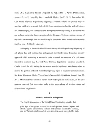 Island 2012 Legislative Session (proposed by Rep. Edith H. Ajello, D-Providence,

January 12, 2012) (vetoed by Gov. Lincoln D. Chafee, Jun 25, 2012) [hereinafter R.I.

Cell Phone Proposed Legislation] (requiring a warrant before cell phones may be

searched incident to an arrest). Indeed, this Court, though not unfamiliar with cell phones

and text messaging, was stunned to learn during the evidentiary hearing in this matter that

one cellular carrier that figures prominently in this case—Verizon—retains a record of

the actual text messages sent and received by its customers, while another cellular carrier

involved here—T-Mobile—does not.

       Attempting to reconcile the difficult dichotomy between protecting the privacy of

cell phone data and enabling law enforcement, the Rhode Island legislature recently

approved a bill mandating a warrant in order to search the contents of a cell phone

incident to an arrest. See R.I. Cell Phone Proposed Legislation. Governor Lincoln D.

Chafee vetoed the bill, stating that the courts, not the legislature, were better suited to

resolve the question of Fourth Amendment privacy rights in electronic communications.

See Katie Mulvaney, Chafee Vetoes Search-Warrant Bill, Providence Journal, June 27,

2012. Mindful of these unsettled waters, this Court begins its analysis and, as this case

presents issues of first impression, looks to the jurisprudence of its sister states and

federal courts for guidance.

                                            1

                           Fourth Amendment Background

       The Fourth Amendment of the United States Constitution provides that:

       [t]he right of the people to be secure in their persons, houses, papers, and
       effects, against unreasonable searches and seizures, shall not be violated,
       and no Warrants shall issue, but upon probable cause, supported by Oath




                                            48
 