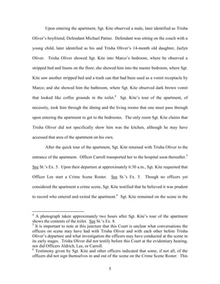 Upon entering the apartment, Sgt. Kite observed a male, later identified as Trisha

Oliver‘s boyfriend, Defendant Michael Patino. Defendant was sitting on the couch with a

young child, later identified as his and Trisha Oliver‘s 14-month old daughter, Jazlyn

Oliver. Trisha Oliver showed Sgt. Kite into Marco‘s bedroom, where he observed a

stripped bed and linens on the floor; she showed him into the master bedroom, where Sgt.

Kite saw another stripped bed and a trash can that had been used as a vomit receptacle by

Marco; and she showed him the bathroom, where Sgt. Kite observed dark brown vomit

that looked like coffee grounds in the toilet.4 Sgt. Kite‘s tour of the apartment, of

necessity, took him through the dining and the living rooms that one must pass through

upon entering the apartment to get to the bedrooms. The only room Sgt. Kite claims that

Trisha Oliver did not specifically show him was the kitchen, although he may have

accessed that area of the apartment on his own.

       After the quick tour of the apartment, Sgt. Kite returned with Trisha Oliver to the

entrance of the apartment. Officer Carroll transported her to the hospital soon thereafter.5

See St.‘s Ex. 5. Upon their departure at approximately 6:30 a.m., Sgt. Kite requested that

Officer Lee start a Crime Scene Roster.          See St.‘s Ex. 5. Though no officers yet

considered the apartment a crime scene, Sgt. Kite testified that he believed it was prudent

to record who entered and exited the apartment.6 Sgt. Kite remained on the scene in the



4
  A photograph taken approximately two hours after Sgt. Kite‘s tour of the apartment
shows the contents of the toilet. See St.‘s Ex. 8.
5
  It is important to note at this juncture that this Court is unclear what conversations the
officers on scene may have had with Trisha Oliver and with each other before Trisha
Oliver‘s departure and what investigation the officers may have conducted at the scene in
its early stages. Trisha Oliver did not testify before this Court at the evidentiary hearing,
nor did Officers Aldrich, Lee, or Carroll.
6
  Testimony given by Sgt. Kite and other officers indicated that some, if not all, of the
officers did not sign themselves in and out of the scene on the Crime Scene Roster. This


                                             5
 