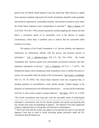 general rule, the Rhode Island Supreme Court has stated that ―[t]he decision to depart

from minimum standards imposed by the Fourth Amendment should be made guardedly

and should be supported by a principled rationale‖ and should be limited to areas where

the United States Supreme Court‘s jurisprudence is uncertain.46 State v. Werner, 615

A.2d 1010, 1014 (R.I. 1992) (internal quotations omitted) (applying the federal rule that

allows a warrantless search of an automobile, even in the absence of exigent

circumstances, where there is probable cause to believe that the automobile holds

evidence of a crime).

       The purpose of the Fourth Amendment is to ―prevent arbitrary and oppressive

interference by enforcement officials with the privacy and personal security of

individuals.‖   U.S. v. Martinez-Fuerte, 428 U.S. 543, 554 (1976).            The Fourth

Amendment thus ―protects people from unreasonable government intrusions into their

legitimate expectations of privacy.‖ U.S. v. Chadwick, 433 U.S. 1, 7 (1977). The

fundamental inquiry when considering Fourth Amendment issues is whether the search or

seizure was reasonable under the totality of the circumstances. See Cooper v. California,

386 U.S. 58, 59 (1967). The United States Supreme Court has recognized that, in

deciding questions of reasonableness, courts should consider ―[r]apid changes in the

dynamics of communication and information transmission . . . not just [in] the technology

itself but in what society accepts as proper behavior.‖ See Quon, 130 S. Ct. at 2629.

―The Fourth Amendment must keep pace with the inexorable march of technological

individual‘s conversations only for the shortest possible time period and requiring that
any wiretap cease upon accomplishing its purpose. The Supreme Court thus suppressed
evidence originating from a wiretap that went beyond its stated purpose.
46
   This Court notes that the instant case appears to be precisely the type of case that the
Supreme Court had in mind to justify providing greater protection under the R.I.
Constitution than the federal one.


                                            50
 
