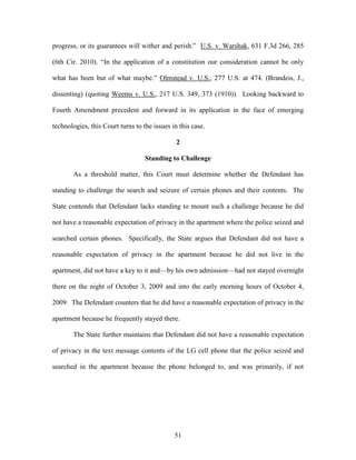 progress, or its guarantees will wither and perish.‖ U.S. v. Warshak, 631 F.3d 266, 285

(6th Cir. 2010). ―In the application of a constitution our consideration cannot be only

what has been but of what maybe.‖ Olmstead v. U.S., 277 U.S. at 474. (Brandeis, J.,

dissenting) (quoting Weems v. U.S., 217 U.S. 349, 373 (1910)). Looking backward to

Fourth Amendment precedent and forward in its application in the face of emerging

technologies, this Court turns to the issues in this case.

                                               2

                                   Standing to Challenge

       As a threshold matter, this Court must determine whether the Defendant has

standing to challenge the search and seizure of certain phones and their contents. The

State contends that Defendant lacks standing to mount such a challenge because he did

not have a reasonable expectation of privacy in the apartment where the police seized and

searched certain phones. Specifically, the State argues that Defendant did not have a

reasonable expectation of privacy in the apartment because he did not live in the

apartment, did not have a key to it and—by his own admission—had not stayed overnight

there on the night of October 3, 2009 and into the early morning hours of October 4,

2009. The Defendant counters that he did have a reasonable expectation of privacy in the

apartment because he frequently stayed there.

       The State further maintains that Defendant did not have a reasonable expectation

of privacy in the text message contents of the LG cell phone that the police seized and

searched in the apartment because the phone belonged to, and was primarily, if not




                                              51
 