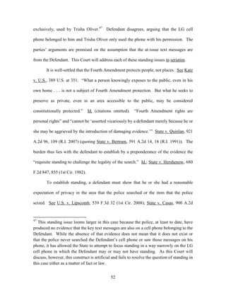 exclusively, used by Trisha Oliver.47 Defendant disagrees, arguing that the LG cell

phone belonged to him and Trisha Oliver only used the phone with his permission. The

parties‘ arguments are premised on the assumption that the at-issue text messages are

from the Defendant. This Court will address each of these standing issues in seriatim.

       It is well-settled that the Fourth Amendment protects people, not places. See Katz

v. U.S., 389 U.S. at 351. ―What a person knowingly exposes to the public, even in his

own home . . . is not a subject of Fourth Amendment protection. But what he seeks to

preserve as private, even in an area accessible to the public, may be considered

constitutionally protected.‖     Id. (citations omitted).   ―Fourth Amendment rights are

personal rights‖ and ―cannot be ‗asserted vicariously by a defendant merely because he or

she may be aggrieved by the introduction of damaging evidence.‘‖ State v. Quinlan, 921

A.2d 96, 109 (R.I. 2007) (quoting State v. Bertram, 591 A.2d 14, 18 (R.I. 1991)). The

burden thus lies with the defendant to establish by a preponderance of the evidence the

―requisite standing to challenge the legality of the search.‖ Id.; State v. Hershenow, 680

F.2d 847, 855 (1st Cir. 1982).

       To establish standing, a defendant must show that he or she had a reasonable

expectation of privacy in the area that the police searched or the item that the police

seized. See U.S. v. Lipscomb, 539 F.3d 32 (1st Cir. 2008); State v. Casas, 900 A.2d


47
   This standing issue looms larger in this case because the police, at least to date, have
produced no evidence that the key text messages are also on a cell phone belonging to the
Defendant. While the absence of that evidence does not mean that it does not exist or
that the police never searched the Defendant‘s cell phone or saw those messages on his
phone, it has allowed the State to attempt to focus standing in a way narrowly on the LG
cell phone in which the Defendant may or may not have standing. As this Court will
discuss, however, this construct is artificial and fails to resolve the question of standing in
this case either as a matter of fact or law.


                                              52
 